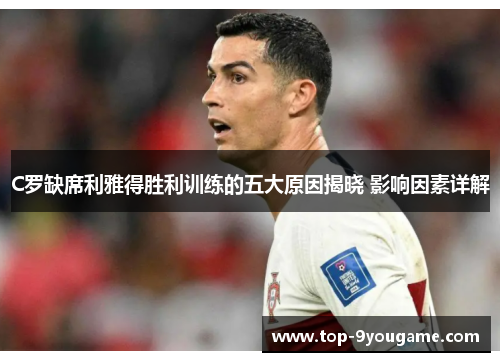 C罗缺席利雅得胜利训练的五大原因揭晓 影响因素详解