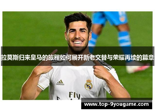 拉莫斯归来皇马的旅程如何展开新老交替与荣耀再续的篇章