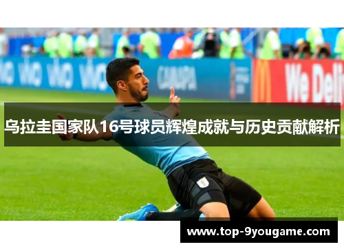 乌拉圭国家队16号球员辉煌成就与历史贡献解析