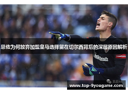 恩佐为何放弃加盟皇马选择留在切尔西背后的深层原因解析