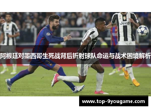 阿根廷对墨西哥生死战背后折射球队命运与战术困境解析